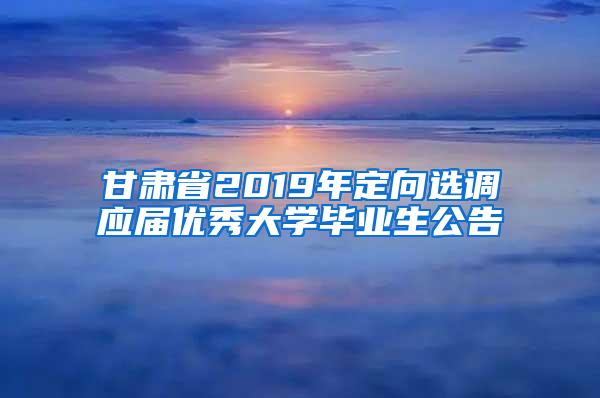 甘肃省2019年定向选调应届优秀大学毕业生公告