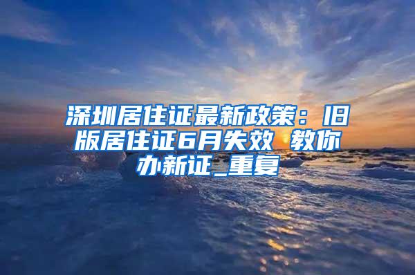 深圳居住证最新政策：旧版居住证6月失效 教你办新证_重复
