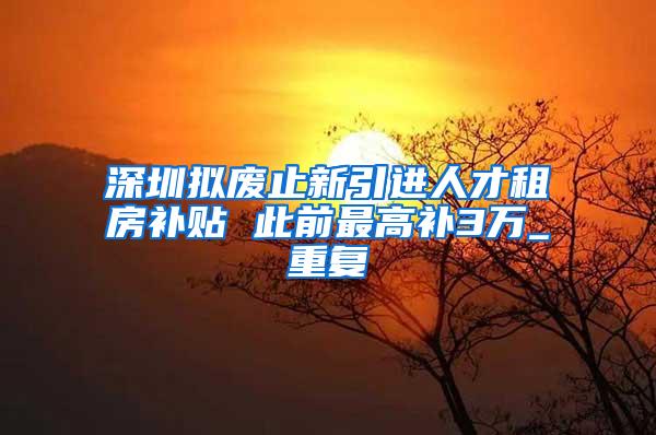 深圳拟废止新引进人才租房补贴 此前最高补3万_重复