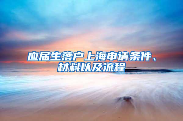 应届生落户上海申请条件、材料以及流程