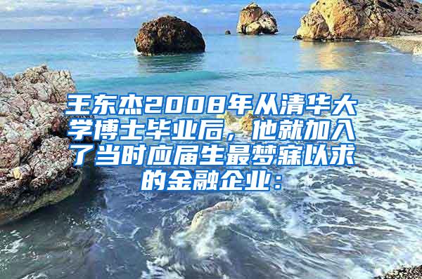 王东杰2008年从清华大学博士毕业后，他就加入了当时应届生最梦寐以求的金融企业：