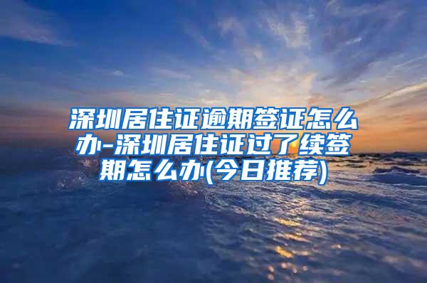 深圳居住证逾期签证怎么办-深圳居住证过了续签期怎么办(今日推荐)