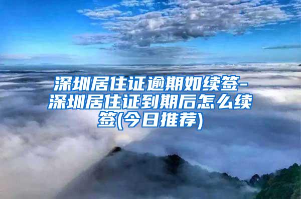 深圳居住证逾期如续签-深圳居住证到期后怎么续签(今日推荐)