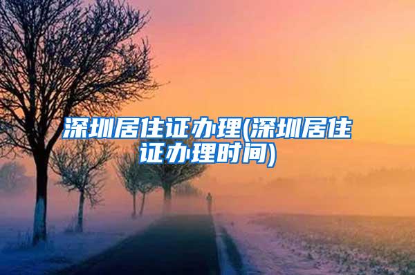 深圳居住证办理(深圳居住证办理时间)