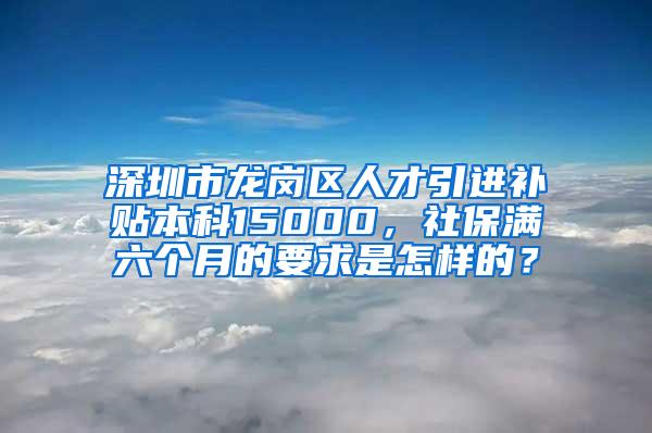 深圳市龙岗区人才引进补贴本科15000，社保满六个月的要求是怎样的？