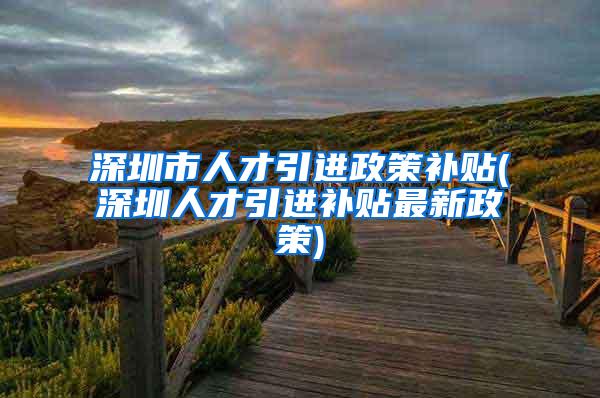 深圳市人才引进政策补贴(深圳人才引进补贴最新政策)