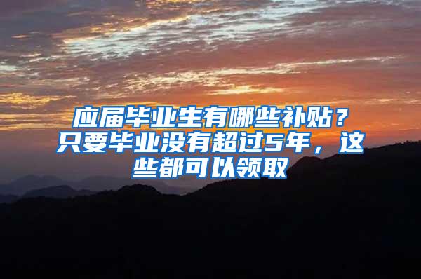 应届毕业生有哪些补贴？只要毕业没有超过5年，这些都可以领取
