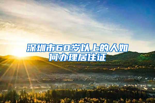 深圳市60岁以上的人如何办理居住证