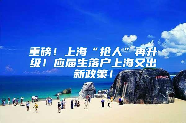 重磅！上海“抢人”再升级！应届生落户上海又出新政策！
