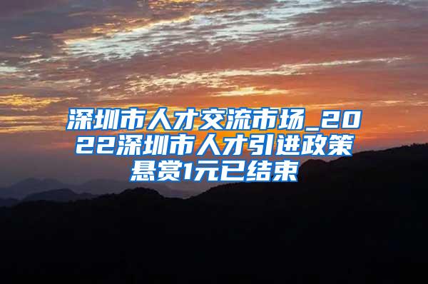 深圳市人才交流市场_2022深圳市人才引进政策悬赏1元已结束