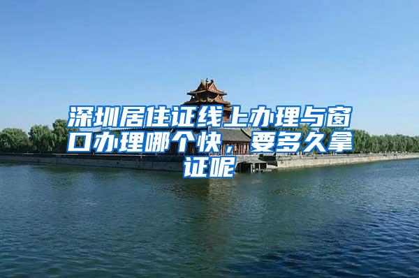 深圳居住证线上办理与窗口办理哪个快，要多久拿证呢