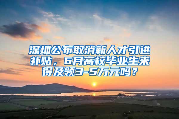 深圳公布取消新人才引进补贴，6月高校毕业生来得及领3-5万元吗？