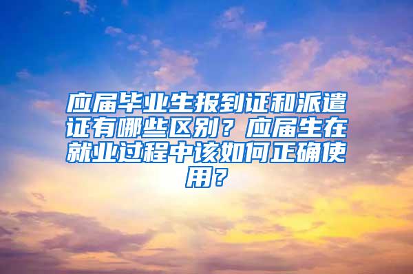 应届毕业生报到证和派遣证有哪些区别？应届生在就业过程中该如何正确使用？