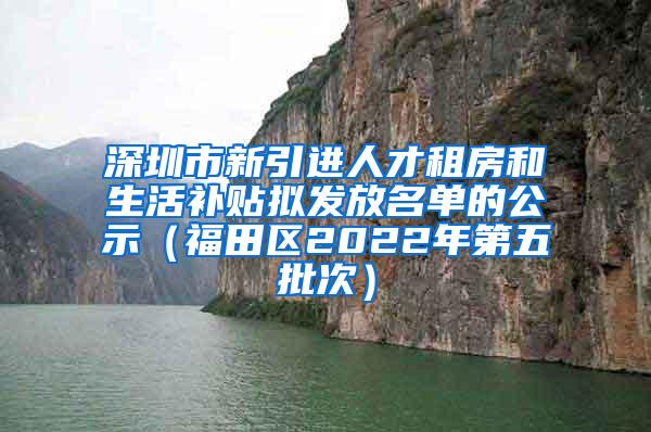 深圳市新引进人才租房和生活补贴拟发放名单的公示（福田区2022年第五批次）