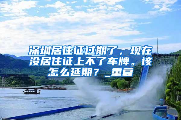 深圳居住证过期了，现在没居住证上不了车牌。该怎么延期？_重复