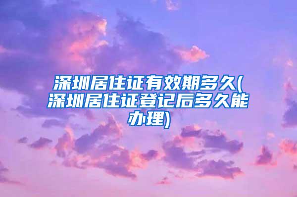 深圳居住证有效期多久(深圳居住证登记后多久能办理)