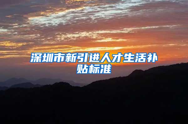 深圳市新引进人才生活补贴标准