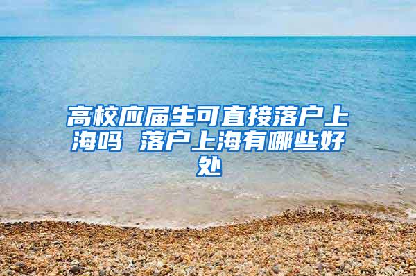 高校应届生可直接落户上海吗 落户上海有哪些好处