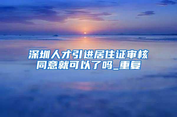 深圳人才引进居住证审核同意就可以了吗_重复