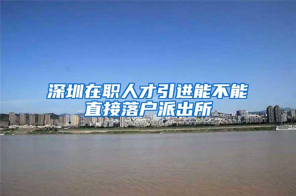 深圳在职人才引进能不能直接落户派出所