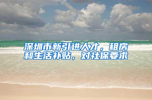 深圳市新引进人才，租房和生活补贴，对社保要求