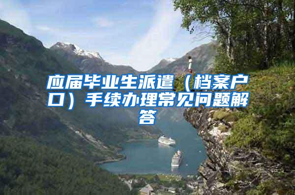 应届毕业生派遣（档案户口）手续办理常见问题解答