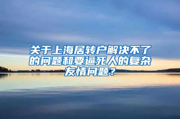 关于上海居转户解决不了的问题和要逼死人的复杂友情问题？