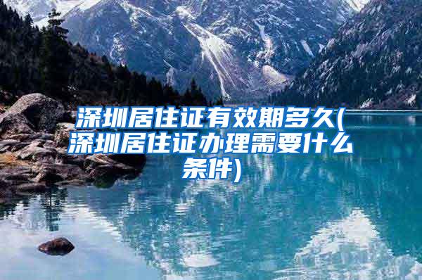 深圳居住证有效期多久(深圳居住证办理需要什么条件)