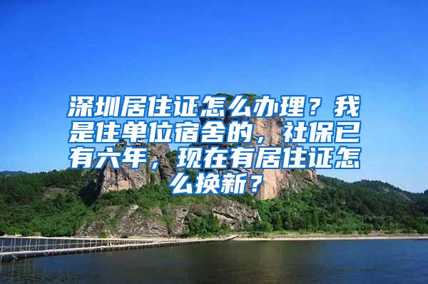 深圳居住证怎么办理？我是住单位宿舍的，社保已有六年，现在有居住证怎么换新？