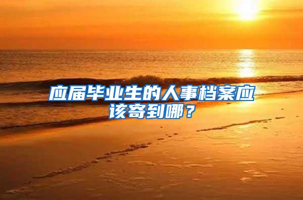 应届毕业生的人事档案应该寄到哪？