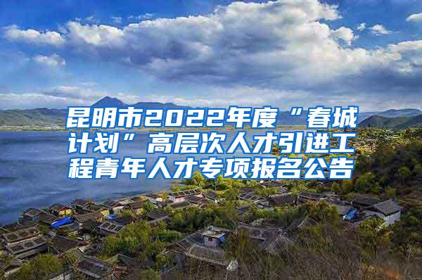 昆明市2022年度“春城计划”高层次人才引进工程青年人才专项报名公告