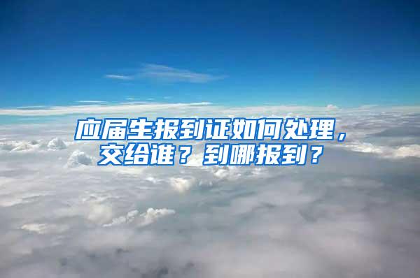 应届生报到证如何处理，交给谁？到哪报到？