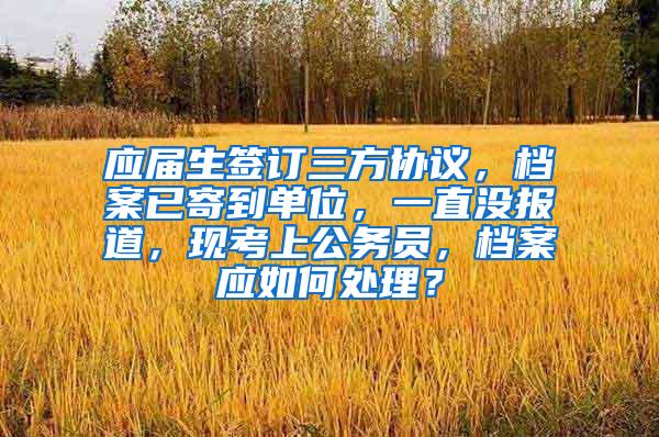 应届生签订三方协议，档案已寄到单位，一直没报道，现考上公务员，档案应如何处理？