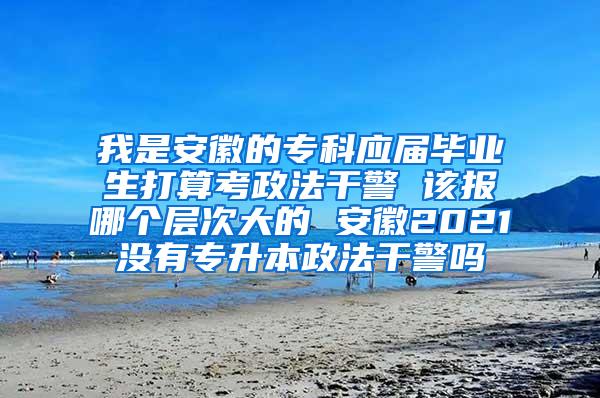 我是安徽的专科应届毕业生打算考政法干警 该报哪个层次大的 安徽2021没有专升本政法干警吗