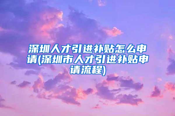 深圳人才引进补贴怎么申请(深圳市人才引进补贴申请流程)