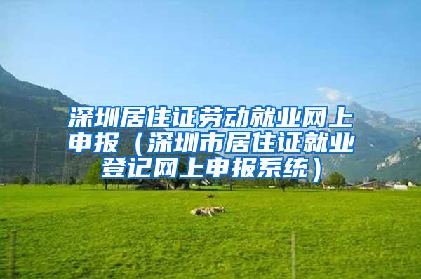 深圳居住证劳动就业网上申报（深圳市居住证就业登记网上申报系统）
