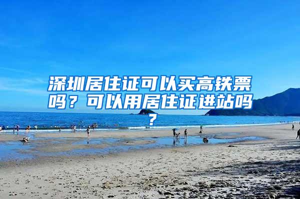深圳居住证可以买高铁票吗？可以用居住证进站吗？