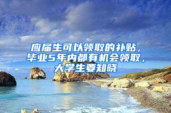 应届生可以领取的补贴，毕业5年内都有机会领取，大学生要知晓
