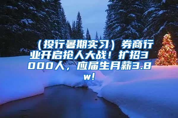 （投行暑期实习）券商行业开启抢人大战！扩招3000人，应届生月薪3.8w!