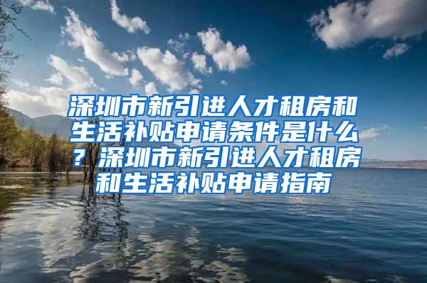 深圳市新引进人才租房和生活补贴申请条件是什么？深圳市新引进人才租房和生活补贴申请指南