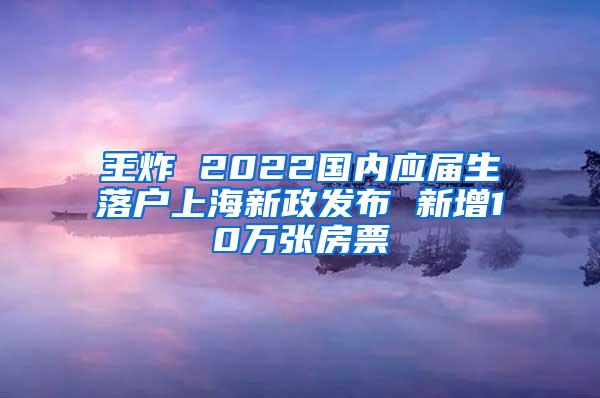 王炸 2022国内应届生落户上海新政发布 新增10万张房票