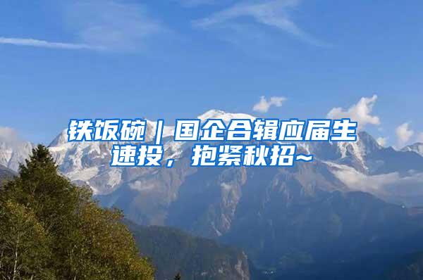 铁饭碗｜国企合辑应届生速投，抱紧秋招~