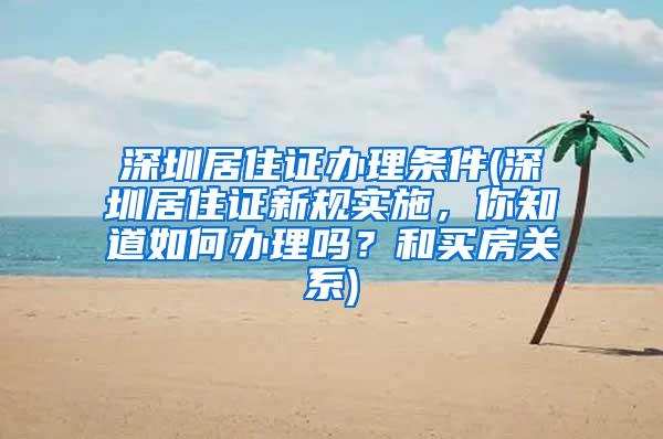 深圳居住证办理条件(深圳居住证新规实施，你知道如何办理吗？和买房关系)
