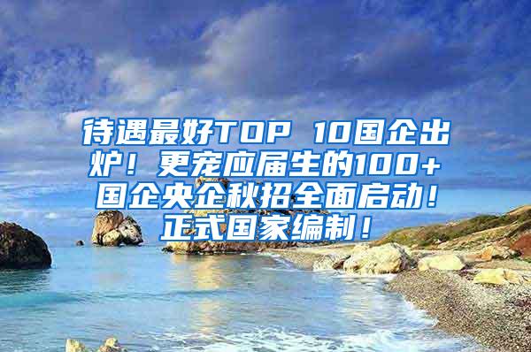 待遇最好TOP 10国企出炉！更宠应届生的100+国企央企秋招全面启动！正式国家编制！