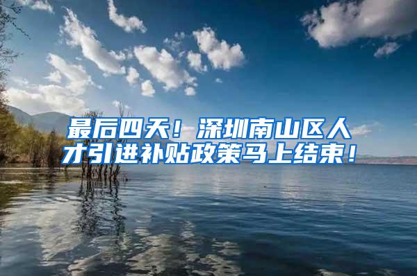 最后四天！深圳南山区人才引进补贴政策马上结束！