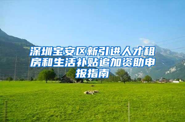 深圳宝安区新引进人才租房和生活补贴追加资助申报指南