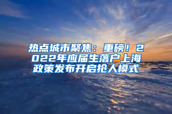 热点城市聚焦：重磅！2022年应届生落户上海政策发布开启抢人模式
