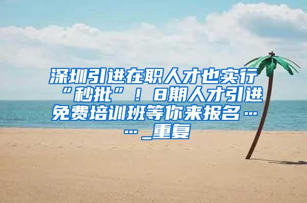 深圳引进在职人才也实行“秒批”！8期人才引进免费培训班等你来报名……_重复