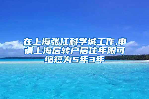 在上海张江科学城工作,申请上海居转户居住年限可缩短为5年3年