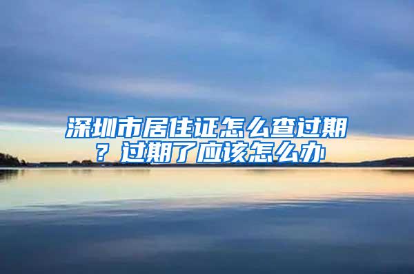 深圳市居住证怎么查过期？过期了应该怎么办